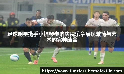 足球明星携手小提琴奏响庆祝乐章展现激情与艺术的完美结合